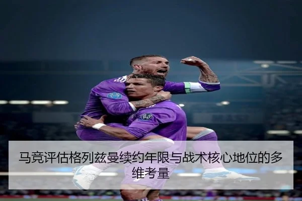 马竞评估格列兹曼续约年限与战术核心地位的多维考量（kaiyun）