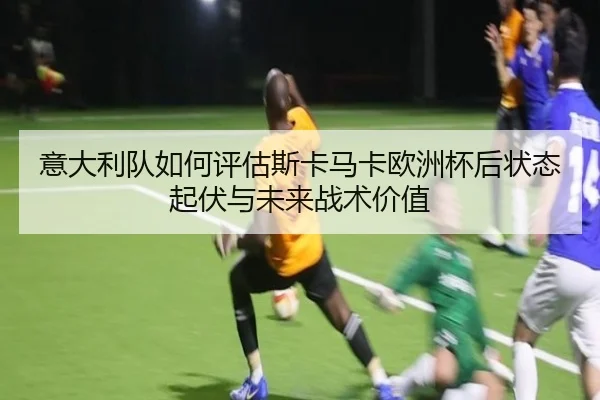 意大利队如何评估斯卡马卡欧洲杯后状态起伏与未来战术价值