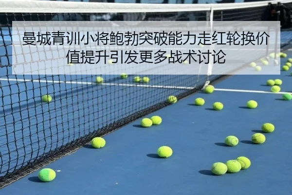 曼城青训小将鲍勃突破能力走红轮换价值提升引发更多战术讨论 - kaiyun
