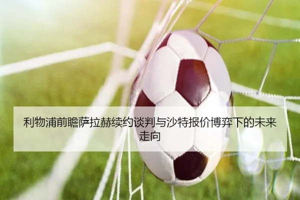 利物浦前瞻萨拉赫续约谈判与沙特报价博弈下的未来走向