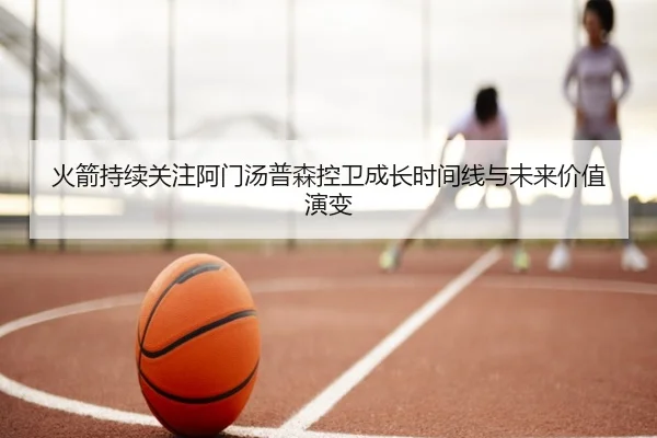 火箭持续关注阿门汤普森控卫成长时间线与未来价值演变（kaiyun）