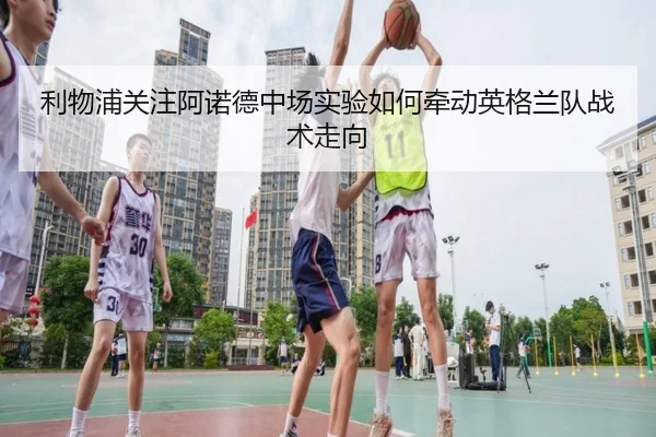 利物浦关注阿诺德中场实验如何牵动英格兰队战术走向（kaiyun）
