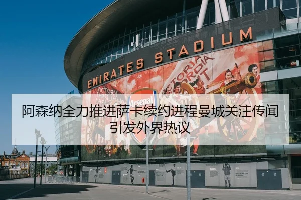 阿森纳全力推进萨卡续约进程曼城关注传闻引发外界热议