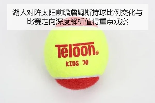 湖人对阵太阳前瞻詹姆斯持球比例变化与比赛走向深度解析值得重点观察